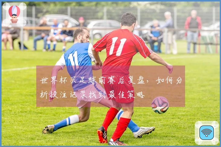 世界杯买足球前赛后复盘，如何分析投注记录找到最佳策略